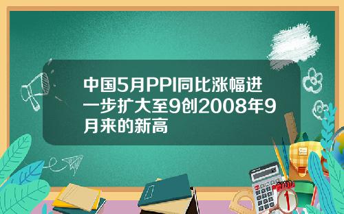 中国5月PPI同比涨幅进一步扩大至9创2008年9月来的新高