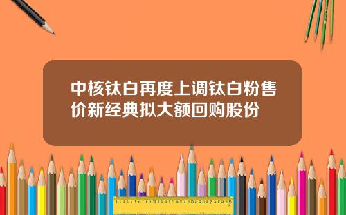 中核钛白再度上调钛白粉售价新经典拟大额回购股份