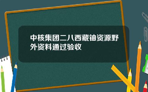 中核集团二八西藏铀资源野外资料通过验收