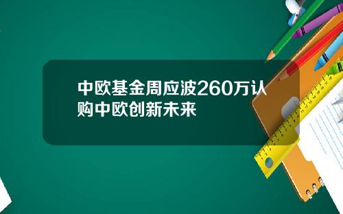 中欧基金周应波260万认购中欧创新未来