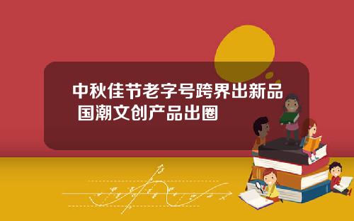 中秋佳节老字号跨界出新品 国潮文创产品出圈