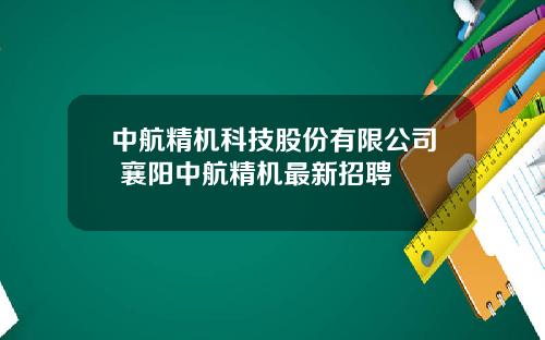 中航精机科技股份有限公司 襄阳中航精机最新招聘