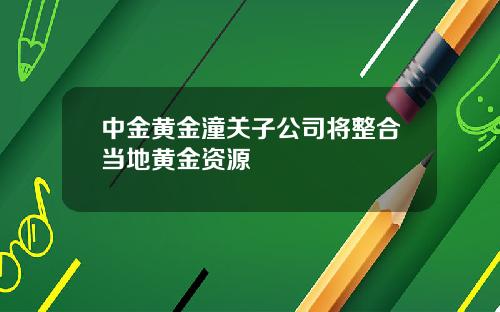 中金黄金潼关子公司将整合当地黄金资源