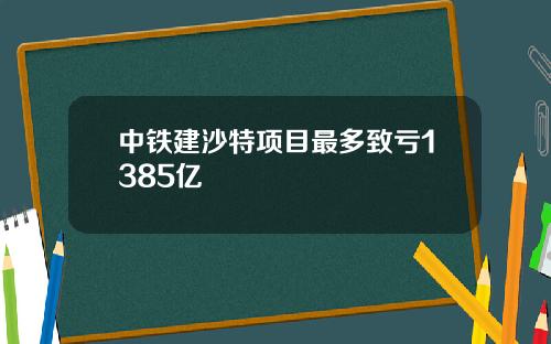 中铁建沙特项目最多致亏1385亿