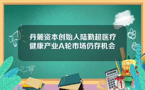 丹麓资本创始人陆勤超医疗健康产业A轮市场仍存机会