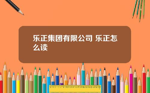 乐正集团有限公司 乐正怎么读