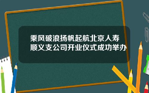 乘风破浪扬帆起航北京人寿顺义支公司开业仪式成功举办