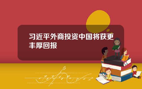 习近平外商投资中国将获更丰厚回报