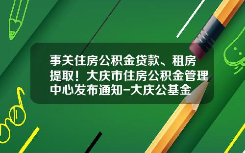 事关住房公积金贷款、租房提取！大庆市住房公积金管理中心发布通知-大庆公基金