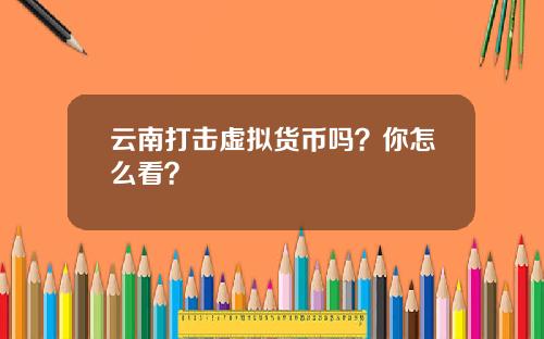 云南打击虚拟货币吗？你怎么看？