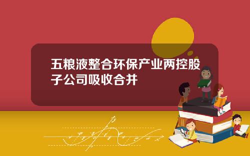 五粮液整合环保产业两控股子公司吸收合并