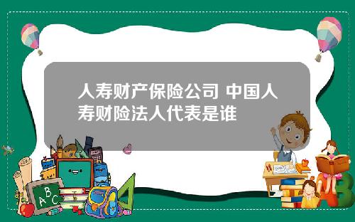 人寿财产保险公司 中国人寿财险法人代表是谁