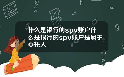 什么是银行的spv账户什么是银行的spv账户是属于委托人