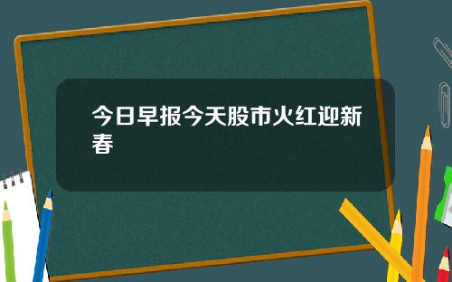 今日早报今天股市火红迎新春