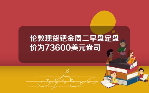 伦敦现货钯金周二早盘定盘价为73600美元盎司