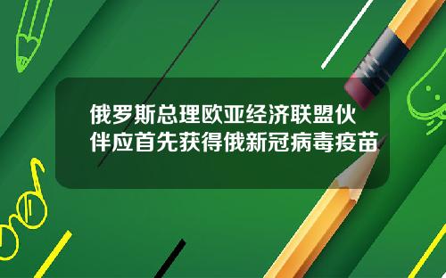 俄罗斯总理欧亚经济联盟伙伴应首先获得俄新冠病毒疫苗