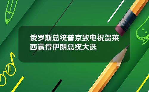 俄罗斯总统普京致电祝贺莱西赢得伊朗总统大选