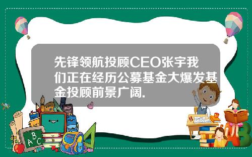 先锋领航投顾CEO张宇我们正在经历公募基金大爆发基金投顾前景广阔.