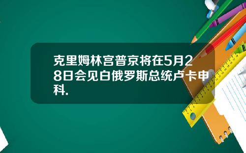 克里姆林宫普京将在5月28日会见白俄罗斯总统卢卡申科.