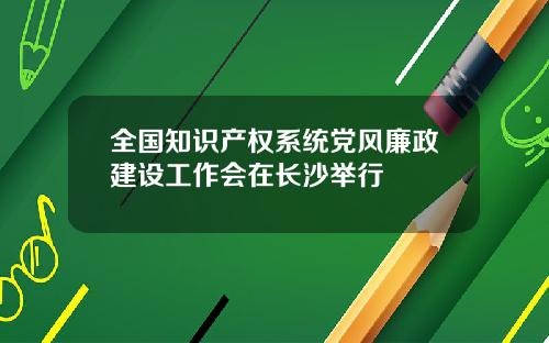 全国知识产权系统党风廉政建设工作会在长沙举行