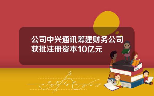 公司中兴通讯筹建财务公司获批注册资本10亿元