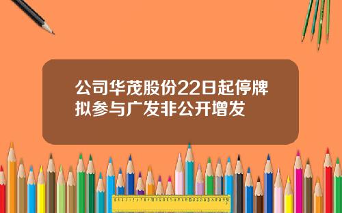 公司华茂股份22日起停牌拟参与广发非公开增发