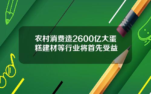 农村消费造2600亿大蛋糕建材等行业将首先受益