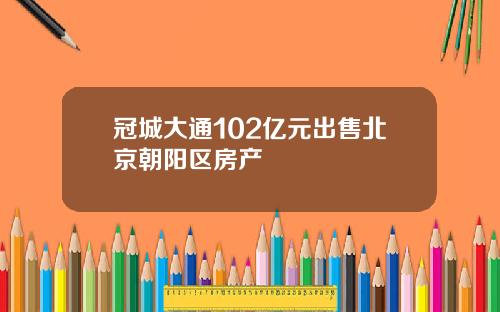 冠城大通102亿元出售北京朝阳区房产