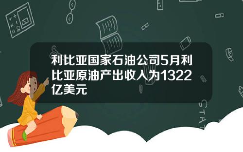 利比亚国家石油公司5月利比亚原油产出收入为1322亿美元