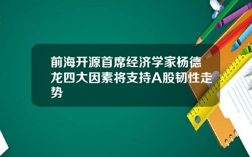 前海开源首席经济学家杨德龙四大因素将支持A股韧性走势