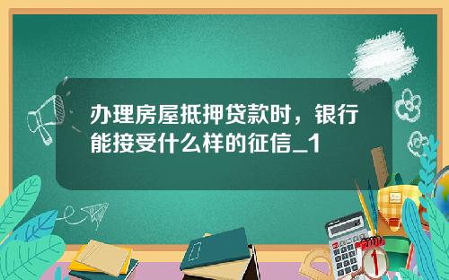 办理房屋抵押贷款时，银行能接受什么样的征信_1