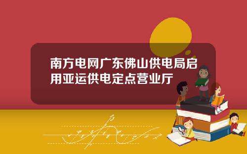 南方电网广东佛山供电局启用亚运供电定点营业厅