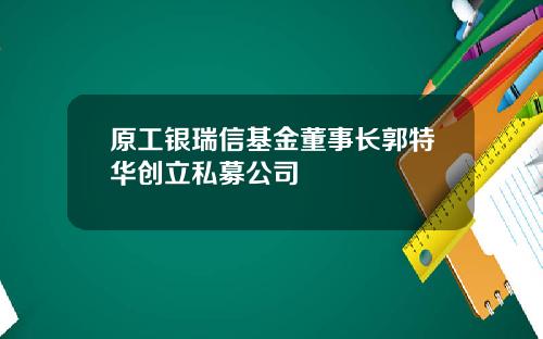 原工银瑞信基金董事长郭特华创立私募公司