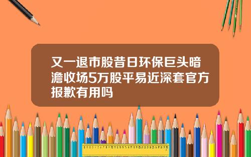 又一退市股昔日环保巨头暗澹收场5万股平易近深套官方报歉有用吗