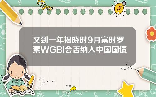 又到一年揭晓时9月富时罗素WGBI会否纳入中国国债