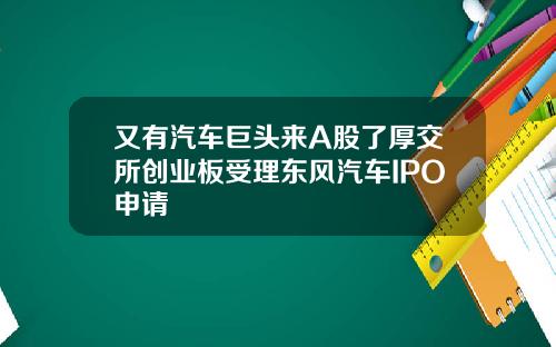 又有汽车巨头来A股了厚交所创业板受理东风汽车IPO申请