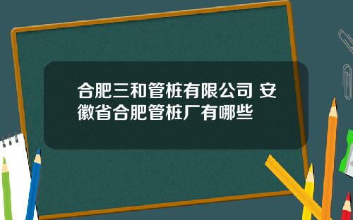 合肥三和管桩有限公司 安徽省合肥管桩厂有哪些