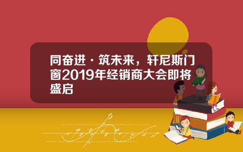 同奋进·筑未来，轩尼斯门窗2019年经销商大会即将盛启