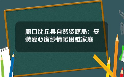 周口沈丘县自然资源局：安装爱心窗纱情暖困难家庭