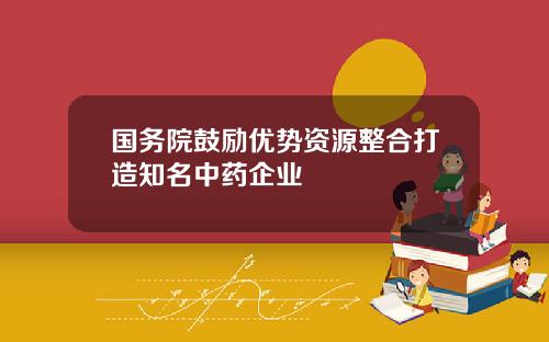 国务院鼓励优势资源整合打造知名中药企业