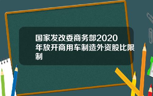 国家发改委商务部2020年放开商用车制造外资股比限制