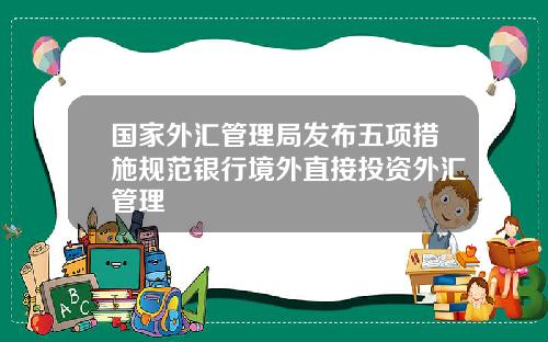 国家外汇管理局发布五项措施规范银行境外直接投资外汇管理