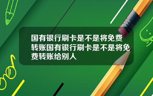 国有银行刷卡是不是将免费转账国有银行刷卡是不是将免费转账给别人