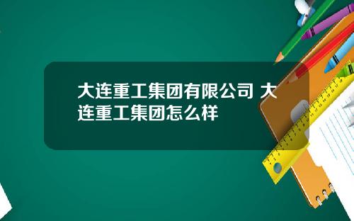 大连重工集团有限公司 大连重工集团怎么样