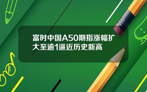 富时中国A50期指涨幅扩大至逾1逼近历史新高