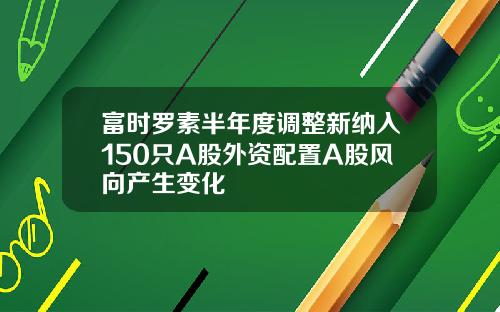 富时罗素半年度调整新纳入150只A股外资配置A股风向产生变化