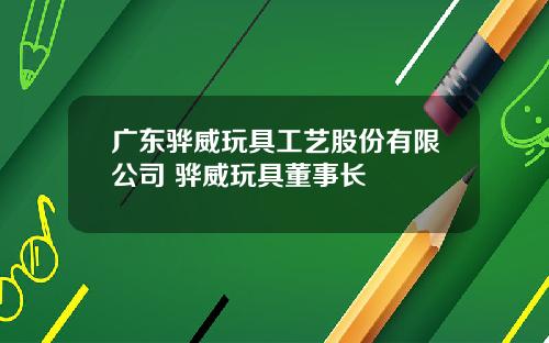 广东骅威玩具工艺股份有限公司 骅威玩具董事长