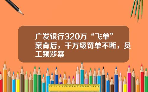 广发银行320万“飞单”案背后，千万级罚单不断，员工频涉案