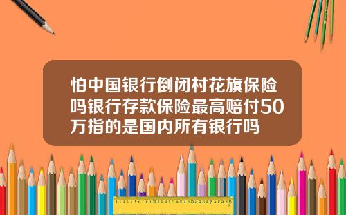 怕中国银行倒闭村花旗保险吗银行存款保险最高赔付50万指的是国内所有银行吗