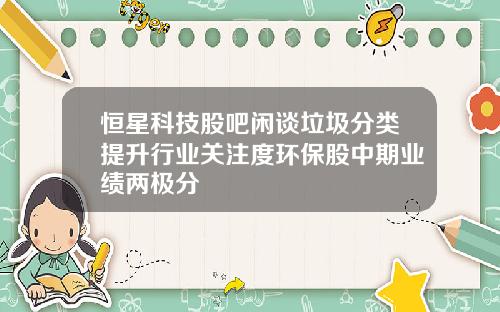 恒星科技股吧闲谈垃圾分类提升行业关注度环保股中期业绩两极分